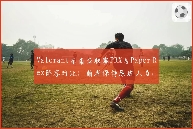 Valorant东南亚联赛PRX与Paper Rex阵容对比：前者保持原班人马，后者引入韩援后战绩下滑