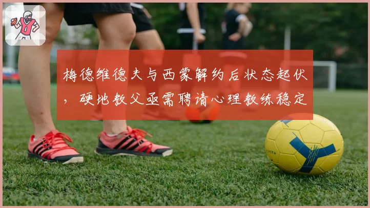 梅德维德夫与西蒙解约后状态起伏，硬地教父亟需聘请心理教练稳定情绪