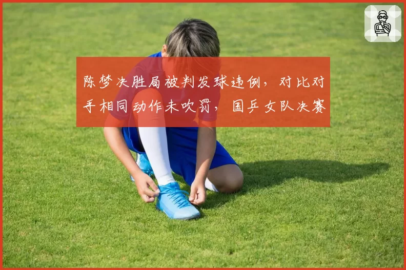 陈梦决胜局被判发球违例，对比对手相同动作未吹罚，国乒女队决赛留憾