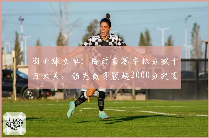 羽毛球女单：陈雨菲赛季积分破十万大关，领先戴资颖超2000分巩固第一
