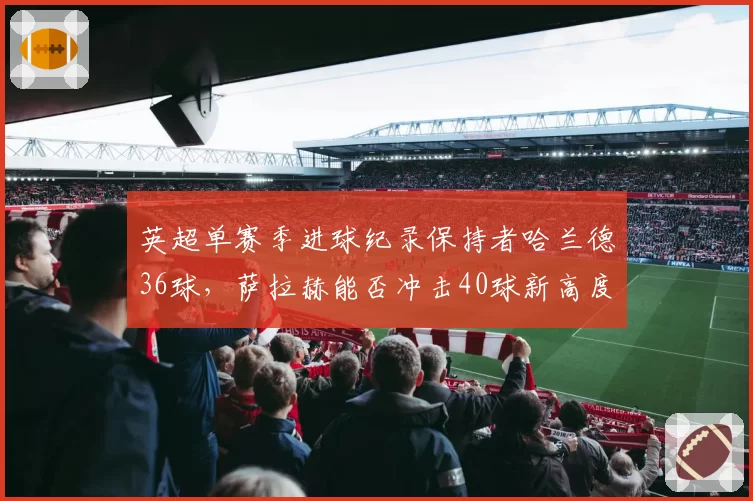 英超单赛季进球纪录保持者哈兰德36球,萨拉赫能否冲击40球新高度?