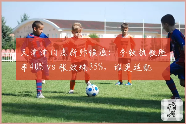 天津津门虎新帅候选：李铁执教胜率40% vs 张效瑞35%，谁更适配