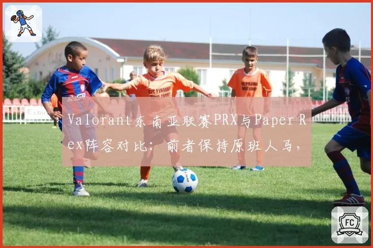 Valorant东南亚联赛PRX与Paper Rex阵容对比：前者保持原班人马，后者引入韩援后战绩下滑