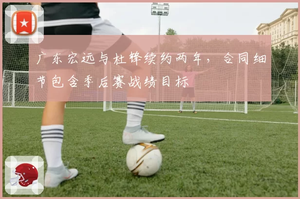 广东宏远与杜锋续约两年，合同细节包含季后赛战绩目标