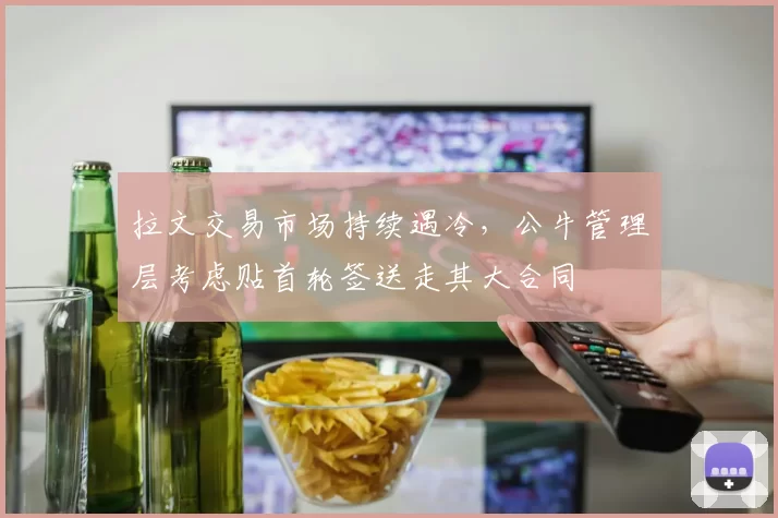 拉文交易市场持续遇冷，公牛管理层考虑贴首轮签送走其大合同