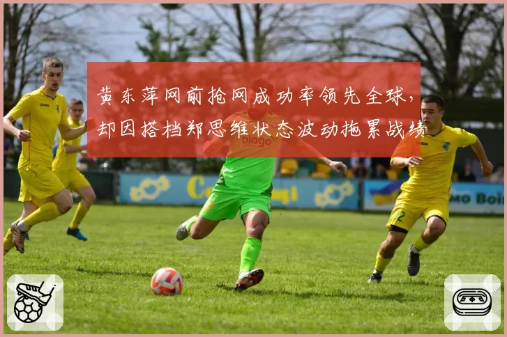 黄东萍网前抢网成功率领先全球，却因搭档郑思维状态波动拖累战绩
