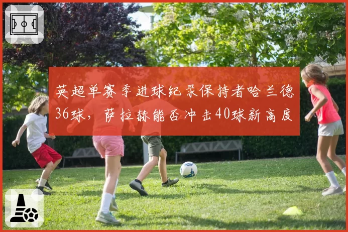 英超单赛季进球纪录保持者哈兰德36球，萨拉赫能否冲击40球新高度？