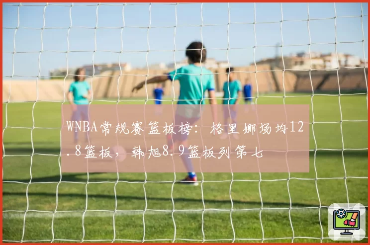 WNBA常规赛篮板榜：格里娜场均12.8篮板，韩旭8.9篮板列第七