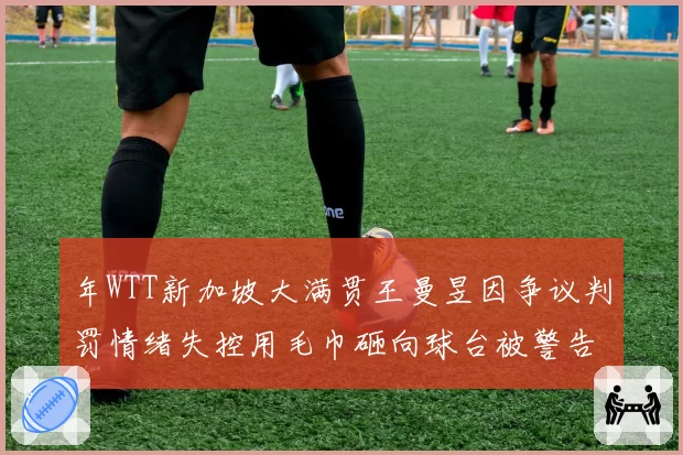 年WTT新加坡大满贯王曼昱因争议判罚情绪失控用毛巾砸向球台被警告