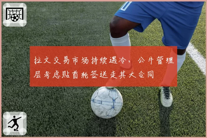 拉文交易市场持续遇冷，公牛管理层考虑贴首轮签送走其大合同