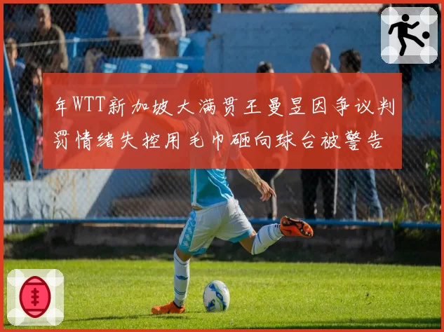 年WTT新加坡大满贯王曼昱因争议判罚情绪失控用毛巾砸向球台被警告