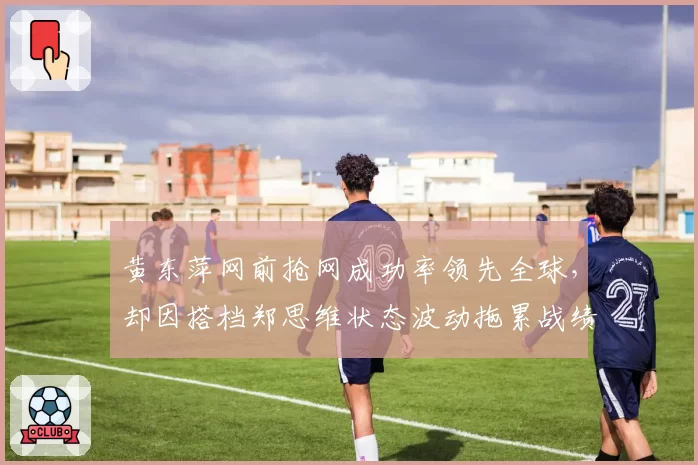 黄东萍网前抢网成功率领先全球，却因搭档郑思维状态波动拖累战绩