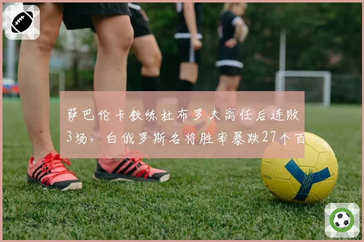 萨巴伦卡教练杜布罗夫离任后连败3场，白俄罗斯名将胜率暴跌27个百分点