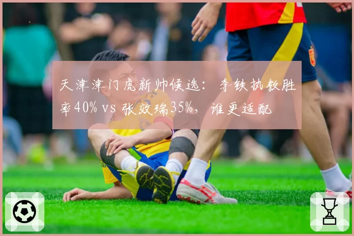 天津津门虎新帅候选：李铁执教胜率40% vs 张效瑞35%，谁更适配