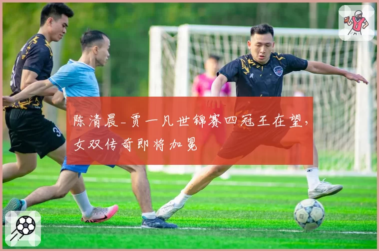 陈清晨_贾一凡世锦赛四冠王在望，女双传奇即将加冕