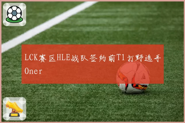 LCK赛区HLE战队签约前T1打野选手Oner