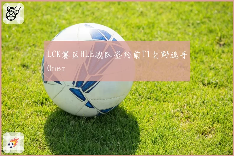 LCK赛区HLE战队签约前T1打野选手Oner