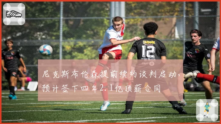 尼克斯布伦森提前续约谈判启动，预计签下四年2.1亿顶薪合同