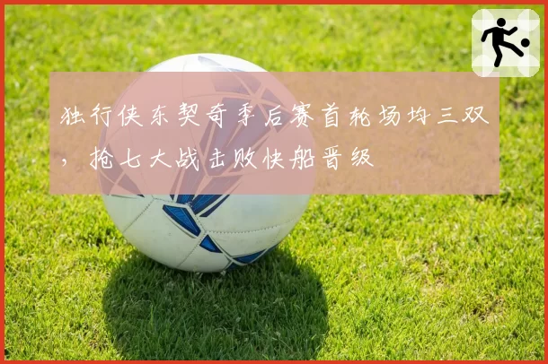 独行侠东契奇季后赛首轮场均三双，抢七大战击败快船晋级