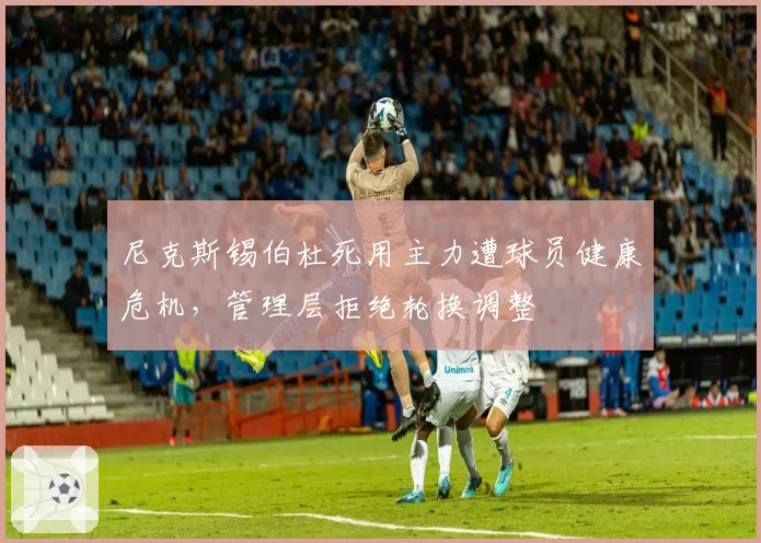 尼克斯锡伯杜死用主力遭球员健康危机，管理层拒绝轮换调整