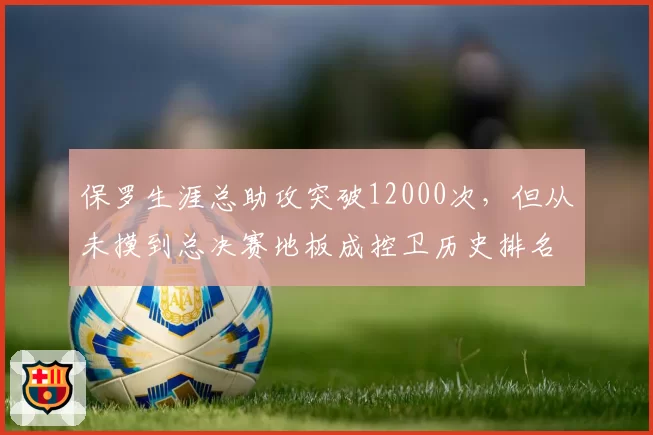 保罗生涯总助攻突破12000次，但从未摸到总决赛地板成控卫历史排名软肋