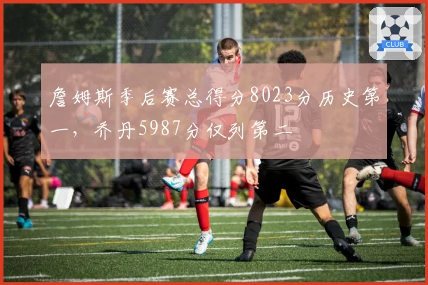 詹姆斯季后赛总得分8023分历史第一，乔丹5987分仅列第二