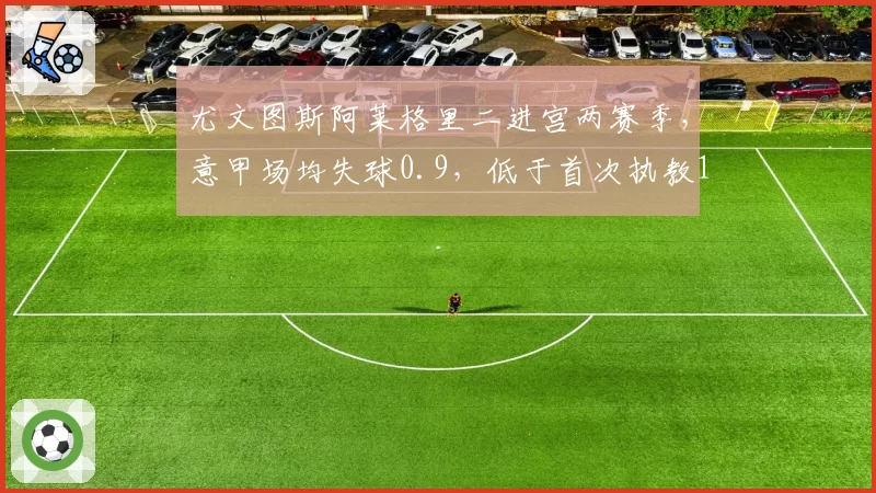 尤文图斯阿莱格里二进宫两赛季，意甲场均失球0.9，低于首次执教1.1
